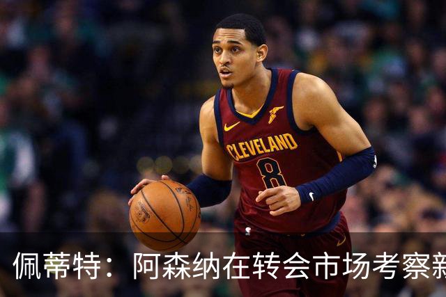 佩蒂特：阿森纳在转会市场考察新前锋，哲凯赖什已不再受欢迎
