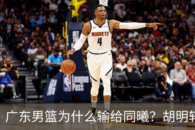 广东男篮为什么输给同曦？胡明轩毫不客气说出原因，说得很实在