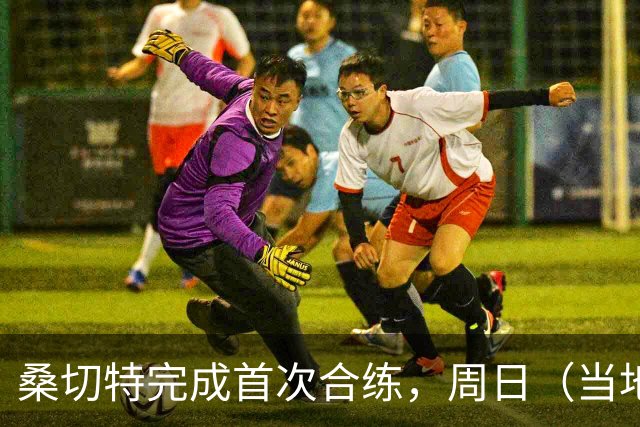 桑切特完成首次合练，周日（当地时间）德比可出战，国王杯轮休