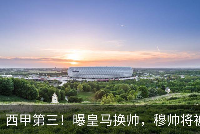 西甲第三！曝皇马换帅，穆帅将被放弃，姆巴佩迎来最强助力