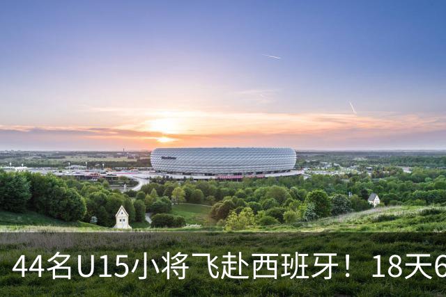 44名U15小将飞赴西班牙！18天6场硬仗，直接对话皇马马竞青训